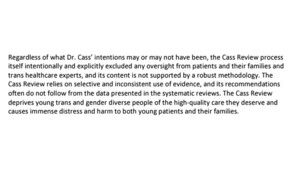 Screenshot from the WPATH and USPATH statement on the Cass Review: "Regardless of what Dr. Cass’ intentions may or may not have been, the Cass Review process itself intentionally and explicitly excluded any oversight from patients and their families and trans healthcare experts, and its content is not supported by a robust methodology. The Cass Review relies on selective and inconsistent use of evidence, and its recommendations often do not follow from the data presented in the systematic reviews. The Cass Review deprives young trans and gender diverse people of the high-quality care they deserve and causes immense distress and harm to both young patients and their families."