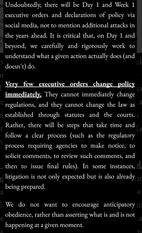 White text on a black background:
Undoubtedly, there will be Day 1 and Week 1 executive orders and declarations of policy via social media, not to mention additional attacks in the years ahead. It is critical that, on Day 1 and beyond, we carefully and rigorously work to understand what a given action actually does (and doesn't) do.Very few executive orders change policy immediately. They cannot immediately change regulations, and they cannot change the law as established through statutes and the courts.
Rather, there will be steps that take time and follow a clear process (such as the regulatory process requiring agencies to make notice, to solicit comments, to review such comments, and then to issue final rules). In some instances, litigation is not only expected but is also already being prepared.We do not want to encourage anticipatory obedience, rather than asserting what is and is not happening at a given moment.
|Gillian Branstetter on bsky (QueerDoc name changes)