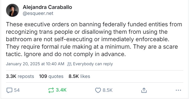 screenshot of Alejandra Caraballo (@esqueer.net) on bsky: These executive orders on banning federally funded entitites from recognizing trans people or disallowing them from using the bathroom are not self-executing or immediately enforceable. They require formal rule making at a minimum. They are a scare tactic. Ignore and do not comply in advance.