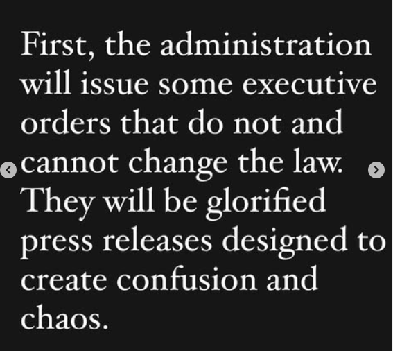 White text on a back background:
First, the administration will issue some executive orders that do not and cannot change the law. They will be glorified press releases designed to create confusion and chaos. | Chase Strangio on Instagram (QueerDoc name changes)