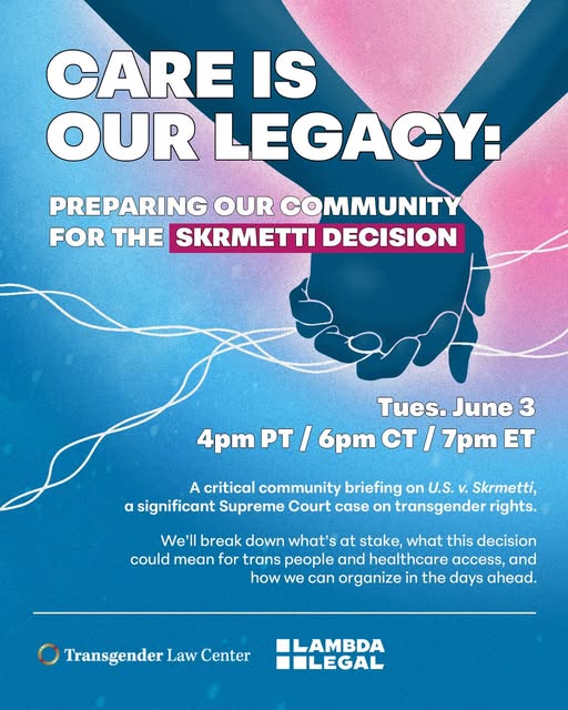Flyer for the community briefing by the Transgender Law Center and Lambda Legal about the SCOTUS Skrmetti Dectiion. Text on a light/aqua blue and pink background with an image of two clasped hands in dark blue with white twisty lines between them.Tuesday June 3, 4pm PT / 6pm CT / 7pm ETText:
Care is our legacy: preparing our community for the Skrmetti DecisionA critical community briefing on US. v. Skrmetti, a significant Supreme Court case on transgender rights. We'll break down what's at stake, what this decision could mean for trans people and healthcare access, and how we can organize in the days ahead.