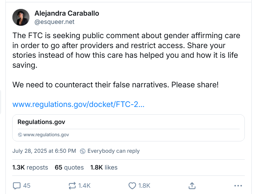 Screenshot of a Bluesky post by Alejandra Caraballo on July 28th, 2025 (@esqueer.net).Text reads:
The FTC is seeking public comment about gender affirming care in order to go after providers and restrict access. Share your stories instead of how this care has helped you and how it is life saving.We need to counteract their false narratives. Please share!<link to FTC comment page>